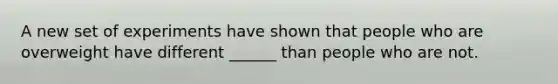 A new set of experiments have shown that people who are overweight have different ______ than people who are not.