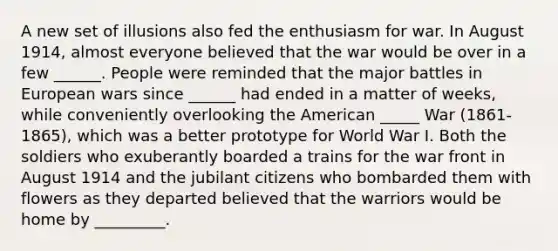 A new set of illusions also fed the enthusiasm for war. In August 1914, almost everyone believed that the war would be over in a few ______. People were reminded that the major battles in European wars since ______ had ended in a matter of weeks, while conveniently overlooking the American _____ War (1861-1865), which was a better prototype for World War I. Both the soldiers who exuberantly boarded a trains for the war front in August 1914 and the jubilant citizens who bombarded them with flowers as they departed believed that the warriors would be home by _________.