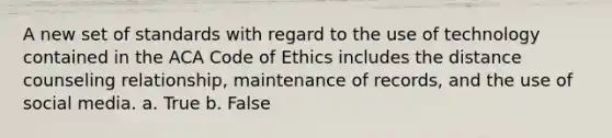 A new set of standards with regard to the use of technology contained in the ACA Code of Ethics includes the distance counseling relationship, maintenance of records, and the use of social media. a. True b. False