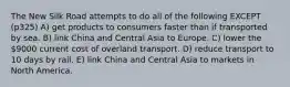 The New Silk Road attempts to do all of the following EXCEPT (p325) A) get products to consumers faster than if transported by sea. B) link China and Central Asia to Europe. C) lower the 9000 current cost of overland transport. D) reduce transport to 10 days by rail. E) link China and Central Asia to markets in North America.