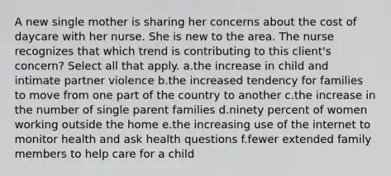 A new single mother is sharing her concerns about the cost of daycare with her nurse. She is new to the area. The nurse recognizes that which trend is contributing to this client's concern? Select all that apply. a.the increase in child and intimate partner violence b.the increased tendency for families to move from one part of the country to another c.the increase in the number of single parent families d.ninety percent of women working outside the home e.the increasing use of the internet to monitor health and ask health questions f.fewer extended family members to help care for a child