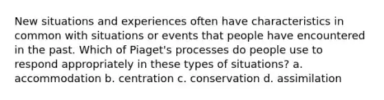 New situations and experiences often have characteristics in common with situations or events that people have encountered in the past. Which of Piaget's processes do people use to respond appropriately in these types of situations? a. accommodation b. centration c. conservation d. assimilation