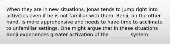 When they are in new situations, Jonas tends to jump right into activities even if he is not familiar with them. Benji, on the other hand, is more apprehensive and needs to have time to acclimate to unfamiliar settings. One might argue that in these situations Benji experiences greater activation of the ________ system