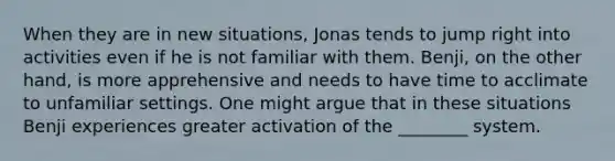 When they are in new situations, Jonas tends to jump right into activities even if he is not familiar with them. Benji, on the other hand, is more apprehensive and needs to have time to acclimate to unfamiliar settings. One might argue that in these situations Benji experiences greater activation of the ________ system.