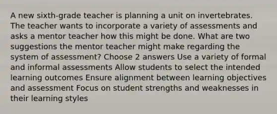 A new sixth-grade teacher is planning a unit on invertebrates. The teacher wants to incorporate a variety of assessments and asks a mentor teacher how this might be done. What are two suggestions the mentor teacher might make regarding the system of assessment? Choose 2 answers Use a variety of formal and informal assessments Allow students to select the intended learning outcomes Ensure alignment between learning objectives and assessment Focus on student strengths and weaknesses in their learning styles