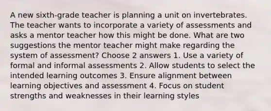 A new sixth-grade teacher is planning a unit on invertebrates. The teacher wants to incorporate a variety of assessments and asks a mentor teacher how this might be done. What are two suggestions the mentor teacher might make regarding the system of assessment? Choose 2 answers 1. Use a variety of formal and informal assessments 2. Allow students to select the intended learning outcomes 3. Ensure alignment between learning objectives and assessment 4. Focus on student strengths and weaknesses in their learning styles