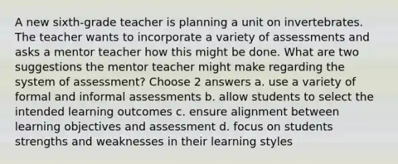 A new sixth-grade teacher is planning a unit on invertebrates. The teacher wants to incorporate a variety of assessments and asks a mentor teacher how this might be done. What are two suggestions the mentor teacher might make regarding the system of assessment? Choose 2 answers a. use a variety of formal and informal assessments b. allow students to select the intended learning outcomes c. ensure alignment between learning objectives and assessment d. focus on students strengths and weaknesses in their learning styles