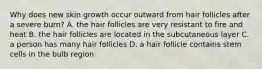 Why does new skin growth occur outward from hair follicles after a severe burn? A. the hair follicles are very resistant to fire and heat B. the hair follicles are located in the subcutaneous layer C. a person has many hair follicles D. a hair follicle contains stem cells in the bulb region