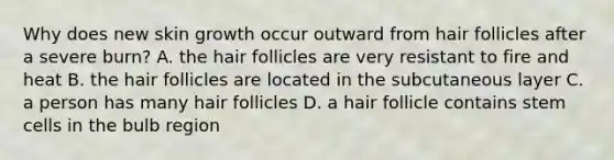 Why does new skin growth occur outward from hair follicles after a severe burn? A. the hair follicles are very resistant to fire and heat B. the hair follicles are located in the subcutaneous layer C. a person has many hair follicles D. a hair follicle contains stem cells in the bulb region