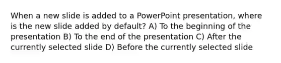 When a new slide is added to a PowerPoint presentation, where is the new slide added by default? A) To the beginning of the presentation B) To the end of the presentation C) After the currently selected slide D) Before the currently selected slide