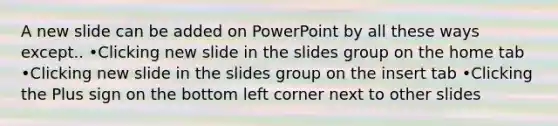 A new slide can be added on PowerPoint by all these ways except.. •Clicking new slide in the slides group on the home tab •Clicking new slide in the slides group on the insert tab •Clicking the Plus sign on the bottom left corner next to other slides