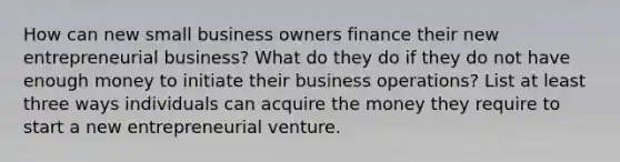 How can new small business owners finance their new entrepreneurial business? What do they do if they do not have enough money to initiate their business operations? List at least three ways individuals can acquire the money they require to start a new entrepreneurial venture.