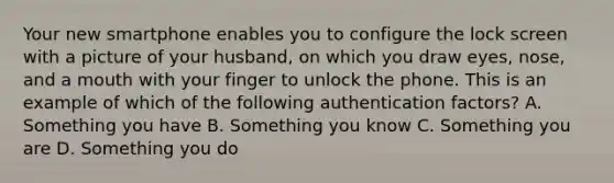 Your new smartphone enables you to configure the lock screen with a picture of your husband, on which you draw eyes, nose, and a mouth with your finger to unlock the phone. This is an example of which of the following authentication factors? A. Something you have B. Something you know C. Something you are D. Something you do