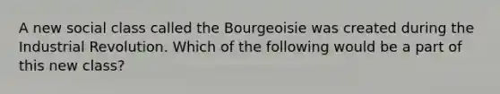 A new social class called the Bourgeoisie was created during the Industrial Revolution. Which of the following would be a part of this new class?