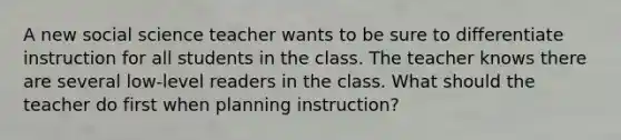 A new social science teacher wants to be sure to differentiate instruction for all students in the class. The teacher knows there are several low-level readers in the class. What should the teacher do first when planning instruction?