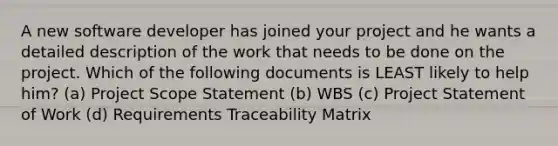 A new software developer has joined your project and he wants a detailed description of the work that needs to be done on the project. Which of the following documents is LEAST likely to help him? (a) Project Scope Statement (b) WBS (c) Project Statement of Work (d) Requirements Traceability Matrix