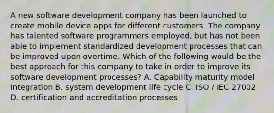 A new software development company has been launched to create mobile device apps for different customers. The company has talented software programmers employed, but has not been able to implement standardized development processes that can be improved upon overtime. Which of the following would be the best approach for this company to take in order to improve its software development processes? A. Capability maturity model Integration B. system development life cycle C. ISO / IEC 27002 D. certification and accreditation processes