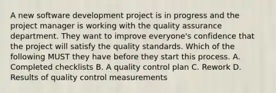 A new software development project is in progress and the project manager is working with the quality assurance department. They want to improve everyone's confidence that the project will satisfy the quality standards. Which of the following MUST they have before they start this process. A. Completed checklists B. A quality control plan C. Rework D. Results of quality control measurements