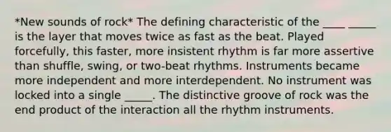 *New sounds of rock* The defining characteristic of the ____ _____ is the layer that moves twice as fast as the beat. Played forcefully, this faster, more insistent rhythm is far more assertive than shuffle, swing, or two-beat rhythms. Instruments became more independent and more interdependent. No instrument was locked into a single _____. The distinctive groove of rock was the end product of the interaction all the rhythm instruments.