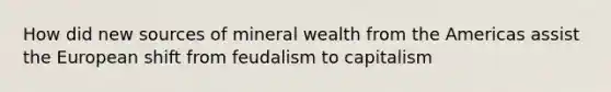 How did new sources of mineral wealth from the Americas assist the European shift from feudalism to capitalism