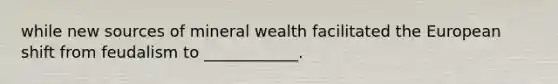 while new sources of mineral wealth facilitated the European shift from feudalism to ____________.