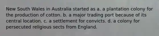 New South Wales in Australia started as a. a plantation colony for the production of cotton. b. a major trading port because of its central location. c. a settlement for convicts. d. a colony for persecuted religious sects from England.