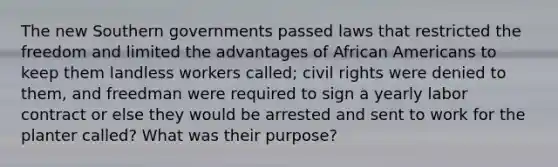 The new Southern governments passed laws that restricted the freedom and limited the advantages of African Americans to keep them landless workers called; civil rights were denied to them, and freedman were required to sign a yearly labor contract or else they would be arrested and sent to work for the planter called? What was their purpose?