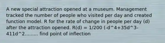 A new special attraction opened at a museum. Management tracked the number of people who visited per day and created function model. R for the rate of change in people per day (d) after the attraction opened. R(d) = 1/200 (-d^4+35d^3-411d^2......... find point of inflection