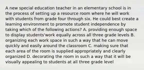 A new special education teacher in an elementary school is in the process of setting up a resource room where he will work with students from grade four through six. He could best create a learning environment to promote student independence by taking which of the following actions? A. providing enough space to display students'work equally across all three grade levels B. organizing each work space in such a way that he can move quickly and easily around the classroom C. making sure that each area of the room is supplied appropriately and clearly organized D. decorating the room in such a way that it will be visually appealing to students at all three grade level