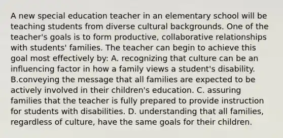 A new special education teacher in an elementary school will be teaching students from diverse cultural backgrounds. One of the teacher's goals is to form productive, collaborative relationships with students' families. The teacher can begin to achieve this goal most effectively by: A. recognizing that culture can be an influencing factor in how a family views a student's disability. B.conveying the message that all families are expected to be actively involved in their children's education. C. assuring families that the teacher is fully prepared to provide instruction for students with disabilities. D. understanding that all families, regardless of culture, have the same goals for their children.