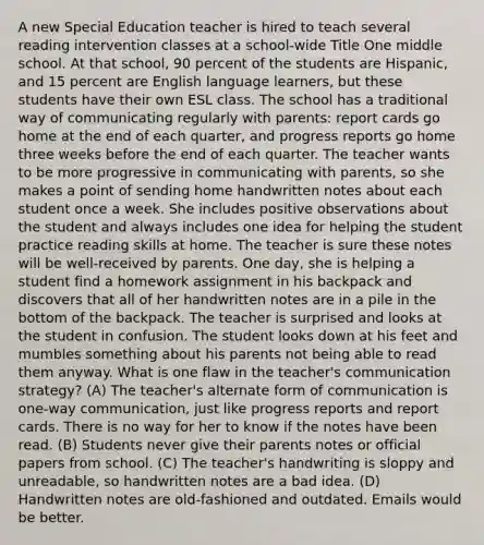 A new Special Education teacher is hired to teach several reading intervention classes at a school-wide Title One middle school. At that school, 90 percent of the students are Hispanic, and 15 percent are English language learners, but these students have their own ESL class. The school has a traditional way of communicating regularly with parents: report cards go home at the end of each quarter, and progress reports go home three weeks before the end of each quarter. The teacher wants to be more progressive in communicating with parents, so she makes a point of sending home handwritten notes about each student once a week. She includes positive observations about the student and always includes one idea for helping the student practice reading skills at home. The teacher is sure these notes will be well-received by parents. One day, she is helping a student find a homework assignment in his backpack and discovers that all of her handwritten notes are in a pile in the bottom of the backpack. The teacher is surprised and looks at the student in confusion. The student looks down at his feet and mumbles something about his parents not being able to read them anyway. What is one flaw in the teacher's communication strategy? (A) The teacher's alternate form of communication is one-way communication, just like progress reports and report cards. There is no way for her to know if the notes have been read. (B) Students never give their parents notes or official papers from school. (C) The teacher's handwriting is sloppy and unreadable, so handwritten notes are a bad idea. (D) Handwritten notes are old-fashioned and outdated. Emails would be better.