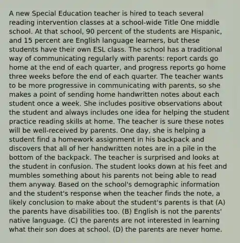 A new Special Education teacher is hired to teach several reading intervention classes at a school-wide Title One middle school. At that school, 90 percent of the students are Hispanic, and 15 percent are English language learners, but these students have their own ESL class. The school has a traditional way of communicating regularly with parents: report cards go home at the end of each quarter, and progress reports go home three weeks before the end of each quarter. The teacher wants to be more progressive in communicating with parents, so she makes a point of sending home handwritten notes about each student once a week. She includes positive observations about the student and always includes one idea for helping the student practice reading skills at home. The teacher is sure these notes will be well-received by parents. One day, she is helping a student find a homework assignment in his backpack and discovers that all of her handwritten notes are in a pile in the bottom of the backpack. The teacher is surprised and looks at the student in confusion. The student looks down at his feet and mumbles something about his parents not being able to read them anyway. Based on the school's demographic information and the student's response when the teacher finds the note, a likely conclusion to make about the student's parents is that (A) the parents have disabilities too. (B) English is not the parents' native language. (C) the parents are not interested in learning what their son does at school. (D) the parents are never home.