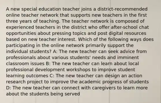 A new special education teacher joins a district-recommended online teacher network that supports new teachers in the first three years of teaching. The teacher network is composed of experienced teachers in the district who offer after-school chat opportunities about pressing topics and post digital resources based on new teacher interest. Which of the following ways does participating in the online network primarily support the individual students? A: The new teacher can seek advice from professionals about various students' needs and imminent classroom issues B: The new teacher can learn about local professional development workshops to improve student learning outcomes C: The new teacher can design an action research project to improve the academic progress of students D: The new teacher can connect with caregivers to learn more about the students being served