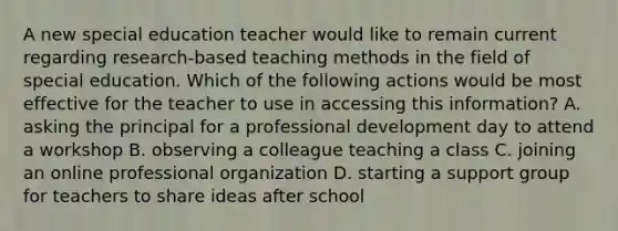 A new special education teacher would like to remain current regarding research-based teaching methods in the field of special education. Which of the following actions would be most effective for the teacher to use in accessing this information? A. asking the principal for a professional development day to attend a workshop B. observing a colleague teaching a class C. joining an online professional organization D. starting a support group for teachers to share ideas after school