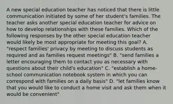 A new special education teacher has noticed that there is little communication initiated by some of her student's families. The teacher asks another special education teacher for advice on how to develop relationships with these families. Which of the following responses by the other special education teacher would likely be most appropriate for meeting this goal? A. "respect families' privacy by meeting to discuss students as required and as families request meetings" B. "send families a letter encouraging them to contact you as necessary with questions about their child's education" C. "establish a home-school communication notebook system in which you can correspond with families on a daily basis" D. "let families know that you would like to conduct a home visit and ask them when it would be convenient"