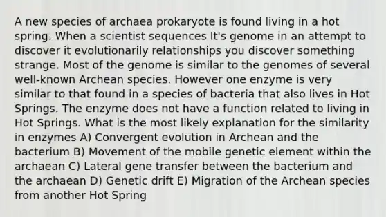 A new species of archaea prokaryote is found living in a hot spring. When a scientist sequences It's genome in an attempt to discover it evolutionarily relationships you discover something strange. Most of the genome is similar to the genomes of several well-known Archean species. However one enzyme is very similar to that found in a species of bacteria that also lives in Hot Springs. The enzyme does not have a function related to living in Hot Springs. What is the most likely explanation for the similarity in enzymes A) Convergent evolution in Archean and the bacterium B) Movement of the mobile genetic element within the archaean C) Lateral gene transfer between the bacterium and the archaean D) Genetic drift E) Migration of the Archean species from another Hot Spring