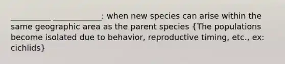 __________ ____________: when new species can arise within the same geographic area as the parent species (The populations become isolated due to behavior, reproductive timing, etc., ex: cichlids)