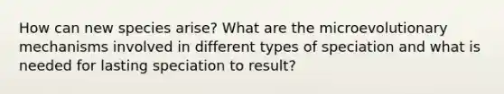 How can new species arise? What are the microevolutionary mechanisms involved in different types of speciation and what is needed for lasting speciation to result?