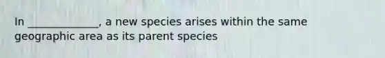 In _____________, a new species arises within the same geographic area as its parent species