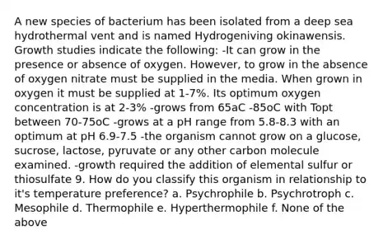 A new species of bacterium has been isolated from a deep sea hydrothermal vent and is named Hydrogeniving okinawensis. Growth studies indicate the following: -It can grow in the presence or absence of oxygen. However, to grow in the absence of oxygen nitrate must be supplied in the media. When grown in oxygen it must be supplied at 1-7%. Its optimum oxygen concentration is at 2-3% -grows from 65aC -85oC with Topt between 70-75oC -grows at a pH range from 5.8-8.3 with an optimum at pH 6.9-7.5 -the organism cannot grow on a glucose, sucrose, lactose, pyruvate or any other carbon molecule examined. -growth required the addition of elemental sulfur or thiosulfate 9. How do you classify this organism in relationship to it's temperature preference? a. Psychrophile b. Psychrotroph c. Mesophile d. Thermophile e. Hyperthermophile f. None of the above