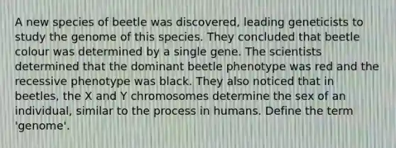 A new species of beetle was discovered, leading geneticists to study the genome of this species. They concluded that beetle colour was determined by a single gene. The scientists determined that the dominant beetle phenotype was red and the recessive phenotype was black. They also noticed that in beetles, the X and Y chromosomes determine the sex of an individual, similar to the process in humans. Define the term 'genome'.