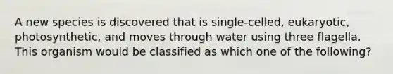 A new species is discovered that is single-celled, eukaryotic, photosynthetic, and moves through water using three flagella. This organism would be classified as which one of the following?