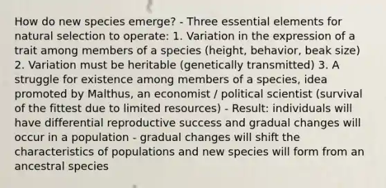 How do new species emerge? - Three essential elements for natural selection to operate: 1. Variation in the expression of a trait among members of a species (height, behavior, beak size) 2. Variation must be heritable (genetically transmitted) 3. A struggle for existence among members of a species, idea promoted by Malthus, an economist / political scientist (survival of the fittest due to limited resources) - Result: individuals will have differential reproductive success and gradual changes will occur in a population - gradual changes will shift the characteristics of populations and new species will form from an ancestral species