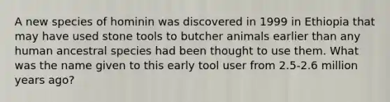 A new species of hominin was discovered in 1999 in Ethiopia that may have used stone tools to butcher animals earlier than any human ancestral species had been thought to use them. What was the name given to this early tool user from 2.5-2.6 million years ago?