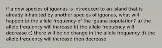 If a new species of iguanas is introduced to an island that is already inhabited by another species of iguanas, what will happen to the allele frequency of the iguana population? a) the allele frequency will increase b) the allele frequency will decrease c) there will be no change in the allele frequency d) the allele frequency will increase then decrease