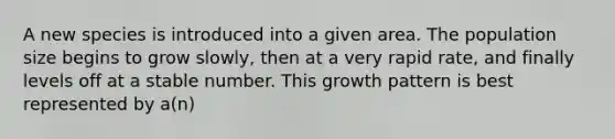 A new species is introduced into a given area. The population size begins to grow slowly, then at a very rapid rate, and finally levels off at a stable number. This growth pattern is best represented by a(n)