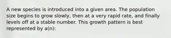 A new species is introduced into a given area. The population size begins to grow slowly, then at a very rapid rate, and finally levels off at a stable number. This growth pattern is best represented by a(n):