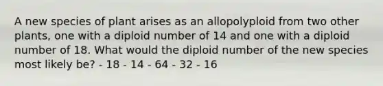 A new species of plant arises as an allopolyploid from two other plants, one with a diploid number of 14 and one with a diploid number of 18. What would the diploid number of the new species most likely be? - 18 - 14 - 64 - 32 - 16