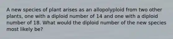 A new species of plant arises as an allopolyploid from two other plants, one with a diploid number of 14 and one with a diploid number of 18. What would the diploid number of the new species most likely be?