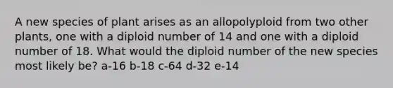 A new species of plant arises as an allopolyploid from two other plants, one with a diploid number of 14 and one with a diploid number of 18. What would the diploid number of the new species most likely be? a-16 b-18 c-64 d-32 e-14